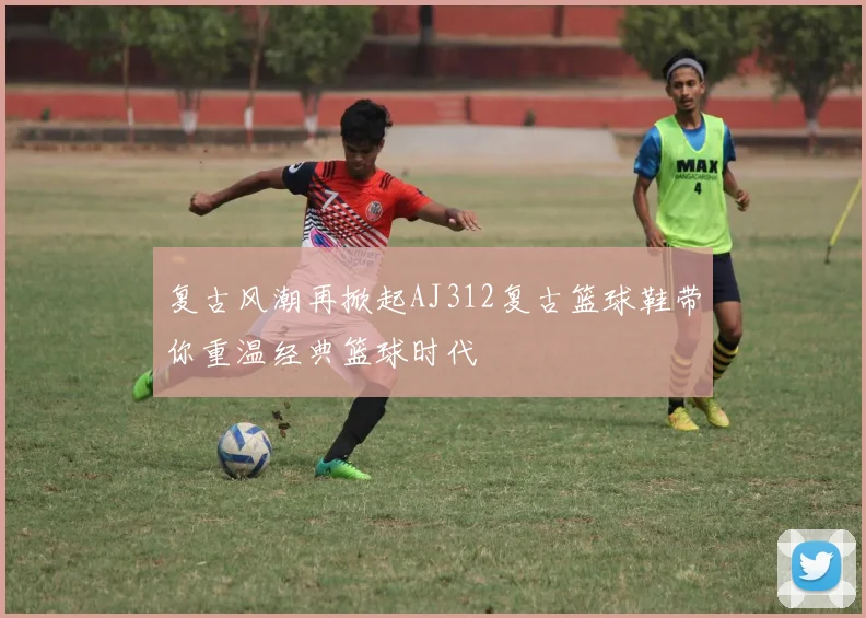 复古风潮再掀起AJ312复古篮球鞋带你重温经典篮球时代