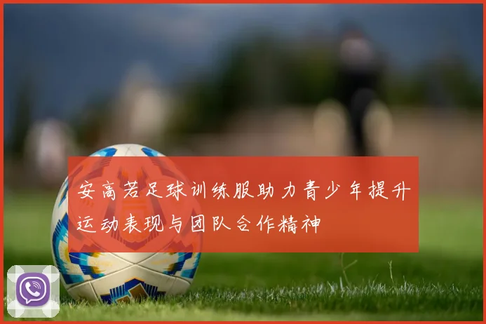 安高若足球训练服助力青少年提升运动表现与团队合作精神