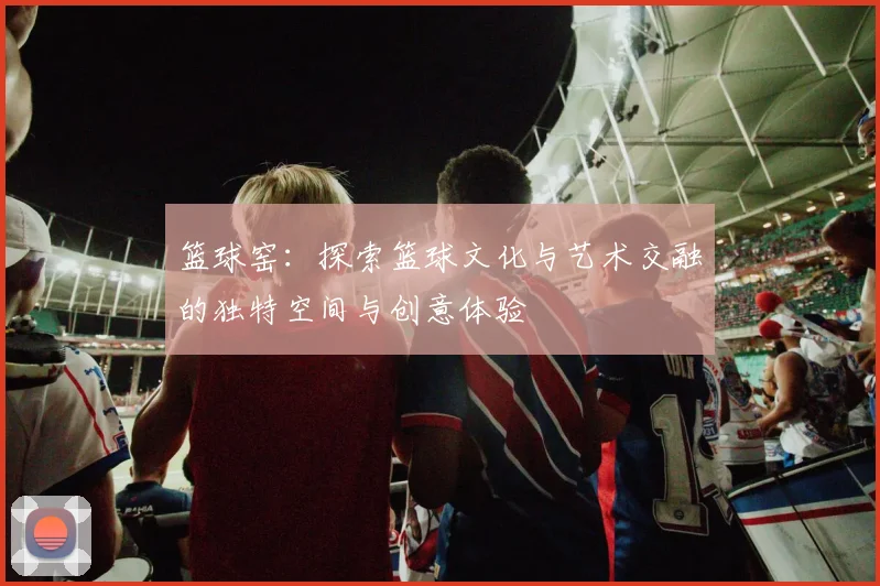 篮球窑：探索篮球文化与艺术交融的独特空间与创意体验