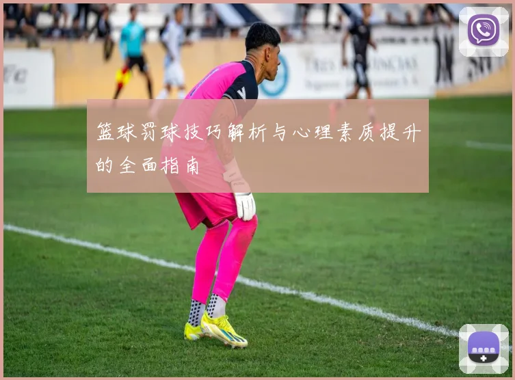 篮球罚球技巧解析与心理素质提升的全面指南
