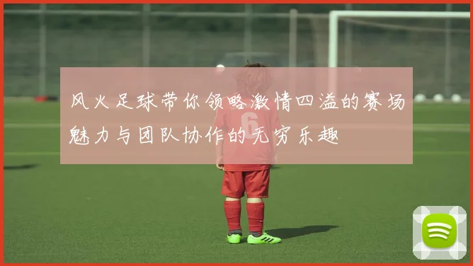 风火足球带你领略激情四溢的赛场魅力与团队协作的无穷乐趣