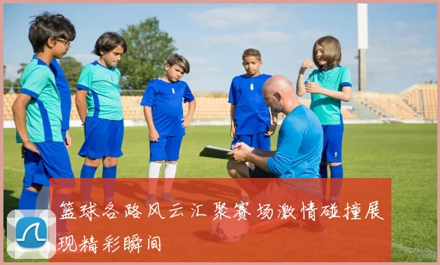 篮球各路风云汇聚赛场激情碰撞展现精彩瞬间