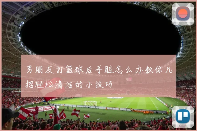 男朋友打篮球后手脏怎么办教你几招轻松清洁的小技巧